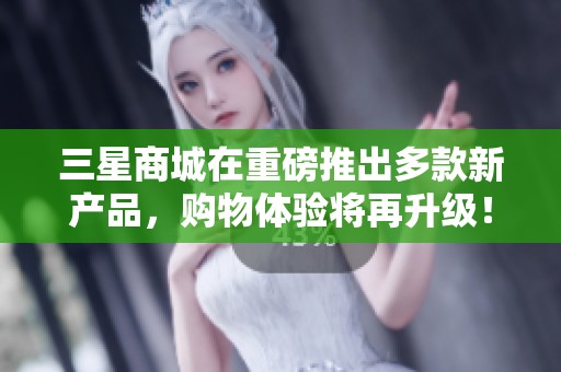 三星商城在重磅推出多款新产品，购物体验将再升级！