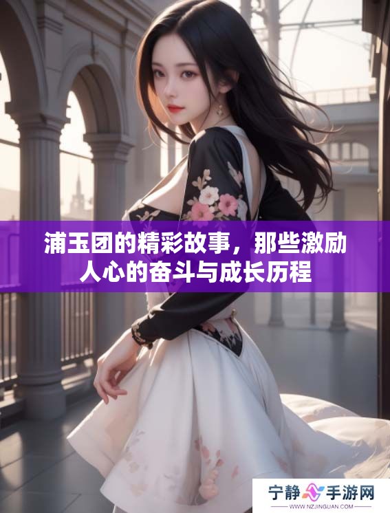 浦玉团的精彩故事，那些激励人心的奋斗与成长历程