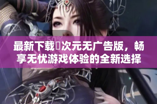 最新下载囧次元无广告版，畅享无忧游戏体验的全新选择