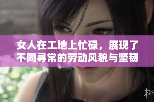 女人在工地上忙碌，展现了不同寻常的劳动风貌与坚韧精神