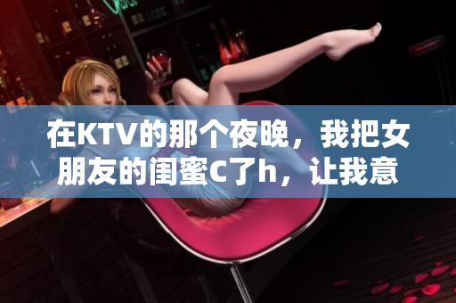 在KTV的那个夜晚,我把女朋友的闺蜜C了h,让我意想不到的事情发生了 在KTV的那个夜晚,我把女朋友的闺蜜C了h,让我意想不到的事情发生了