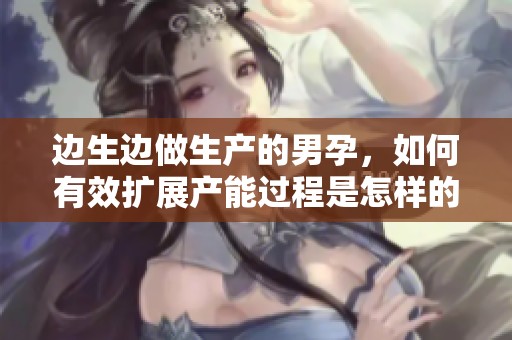 边生边做生产的男孕，如何有效扩展产能过程是怎样的