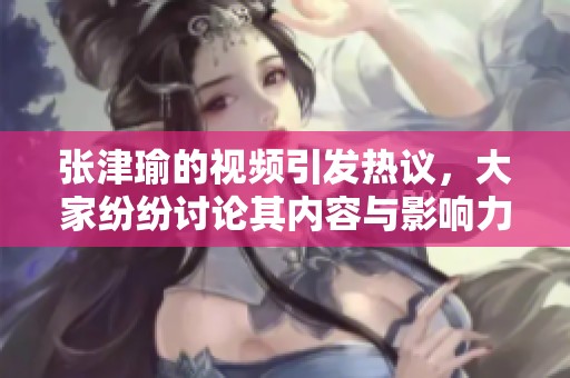 张津瑜的视频引发热议，大家纷纷讨论其内容与影响力