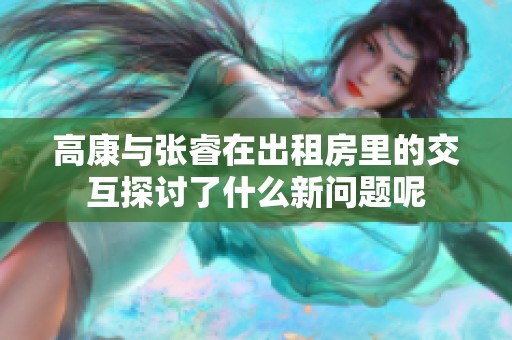 高康与张睿在出租房里的交互探讨了什么新问题呢