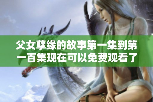 父女孽缘的故事第一集到第一百集现在可以免费观看了，快来一起欣赏吧
