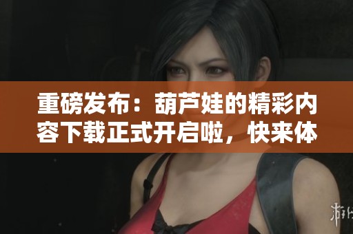 重磅发布：葫芦娃的精彩内容下载正式开启啦，快来体验精彩冒险！