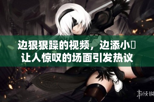 边**躁的视频，边添小泬让人惊叹的场面引发热议