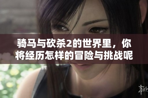 骑马与砍杀2的世界里，你将经历怎样的冒险与挑战呢？