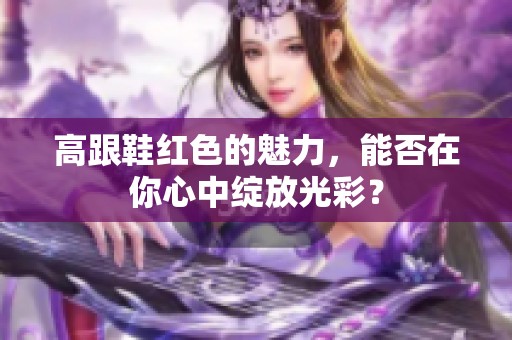 高跟鞋红色的魅力，能否在你心中绽放光彩？