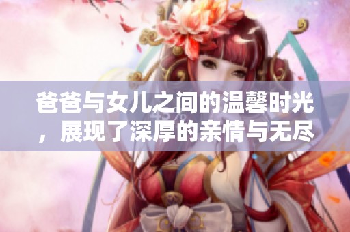 爸爸与女儿之间的温馨时光，展现了深厚的亲情与无尽的快乐