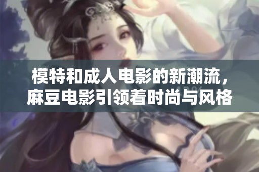 模特和**电影的新潮流，麻豆电影引领着时尚与风格的变革