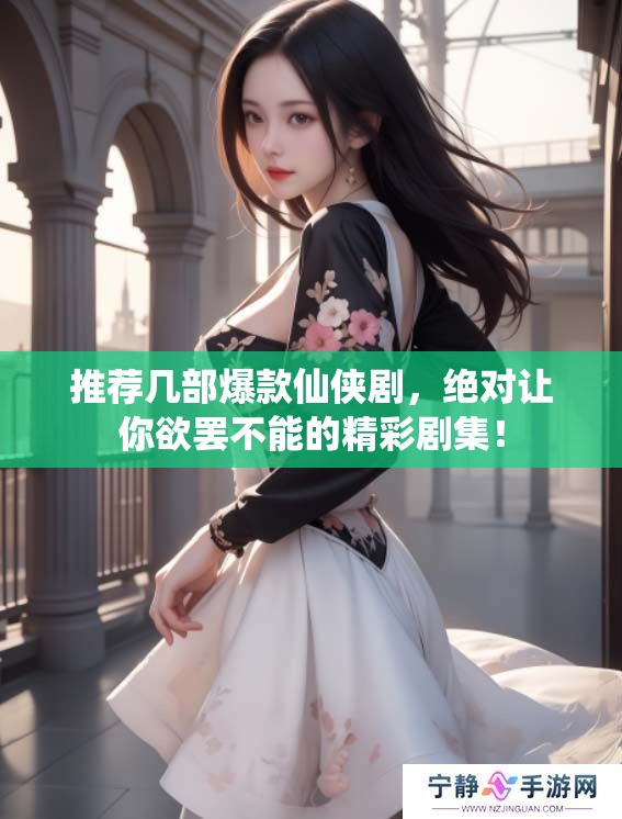 推荐几部爆款仙侠剧，绝对让你欲罢不能的精彩剧集！