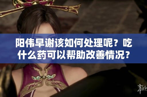 阳伟早谢该如何处理呢？吃什么药可以帮助改善情况？