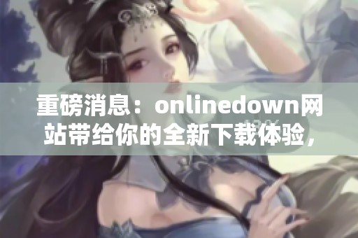 重磅消息：onlinedown网站带给你的全新下载体验，快来看看吧！