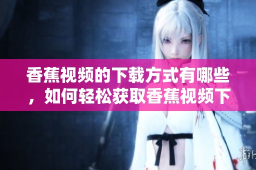 香蕉视频的下载方式有哪些，如何轻松获取香蕉视频下载链接呢