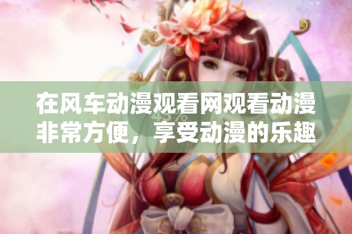 在风车动漫观看网观看动漫非常方便，享受动漫的乐趣尽在其中