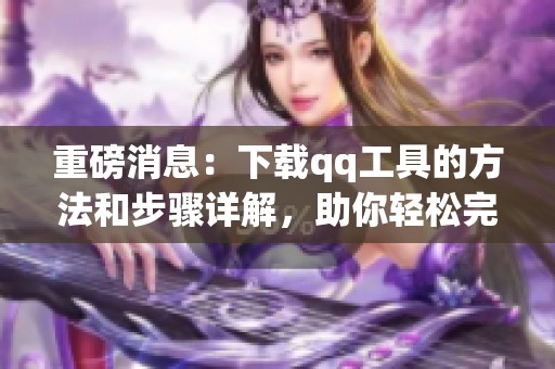 重磅消息：下载qq工具的方法和步骤详解，助你轻松完成操作！