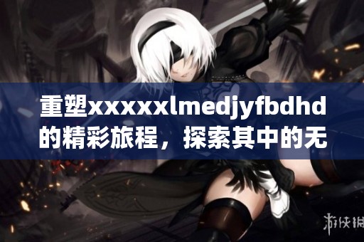 重塑xxxxxlmedjyfbdhd的精彩旅程，探索其中的无限可能与深度！
