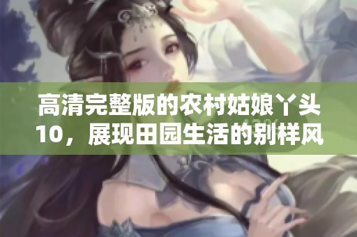 高清完整版的农村姑娘丫头10，展现田园生活的别样风情