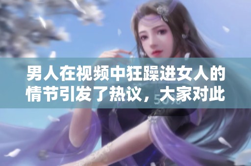 男人在视频中狂躁进女人的情节引发了热议，大家对此怎么看呢？