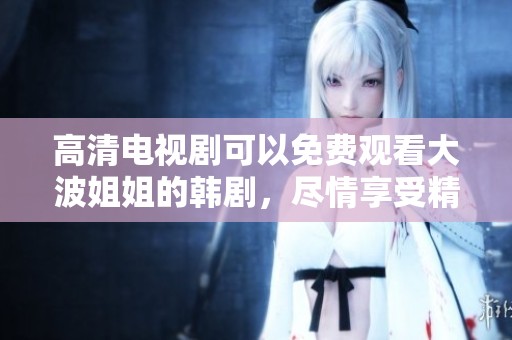 高清电视剧可以免费观看大波姐姐的韩剧，尽情享受精彩剧情与感人故事