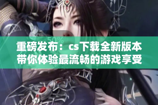 重磅发布：cs下载全新版本带你体验最流畅的游戏享受