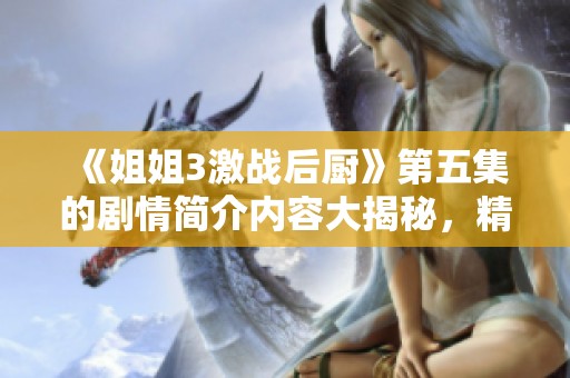 《姐姐3激战后厨》第五集的剧情简介内容大揭秘，精彩纷呈让人期待！
