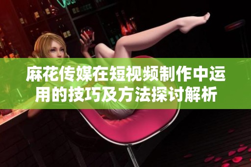 麻花传媒在短视频制作中运用的技巧及方法探讨解析