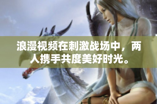 浪漫视频在刺激战场中，两人携手共度美好时光。