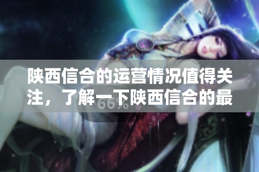 陕西信合的运营情况值得关注，了解一下陕西信合的最新动态与发展方向。