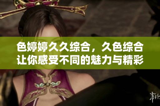 色****综合，久***让你感受不同的魅力与精彩内容