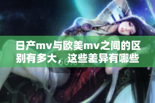 日产mv与欧美mv之间的区别有多大，这些差异有哪些主要体现呢