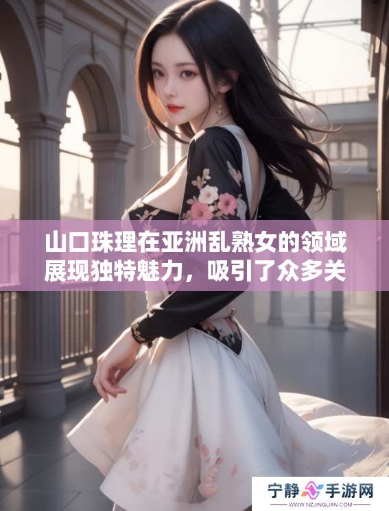山口珠理在亚洲乱熟女的领域展现独特魅力，吸引了众多关注和讨论