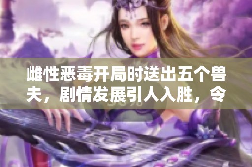 雌性恶毒开局时送出五个兽夫，剧情发展引人入胜，令人期待。
