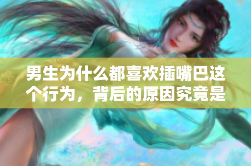 男生为什么都喜欢插嘴巴这个行为，背后的原因究竟是什么呢