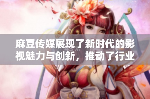 麻豆传媒展现了新时代的影视魅力与创新，推动了行业的发展与变革。