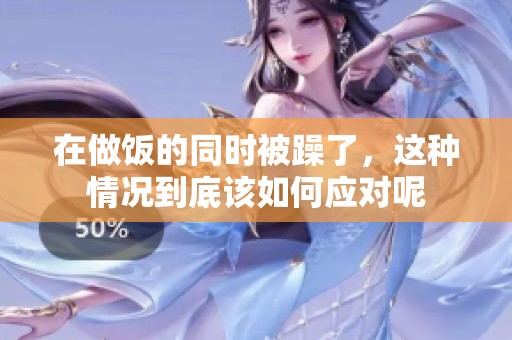 在做饭的同时被躁了，这种情况到底该如何应对呢