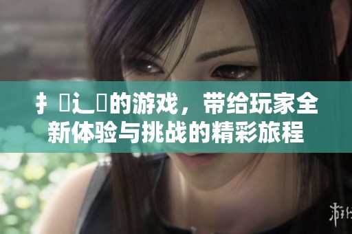 扌喿辶畐的游戏，带给玩家全新体验与挑战的精彩旅程