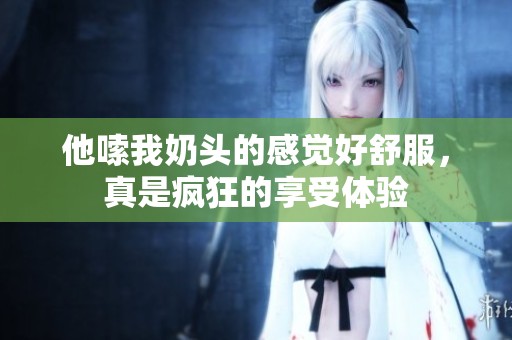 他嗦我奶头的感觉好舒服，真是疯狂的享受体验