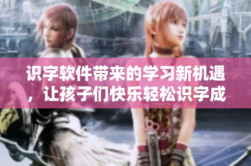 识字软件带来的学习新机遇，让孩子们快乐轻松识字成长