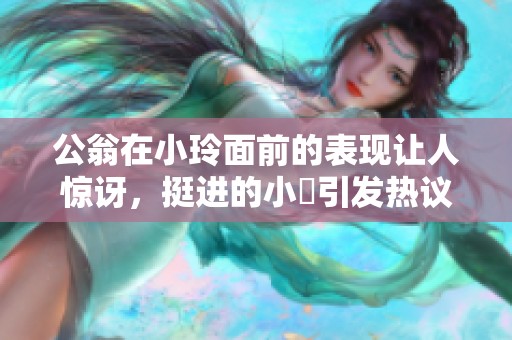 公翁在小玲面前的表现让人惊讶，挺进的小泬引发热议