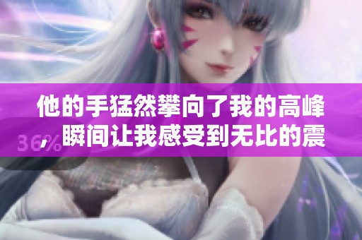 他的手猛然攀向了我的高峰，瞬间让我感受到无比的震撼与惊喜
