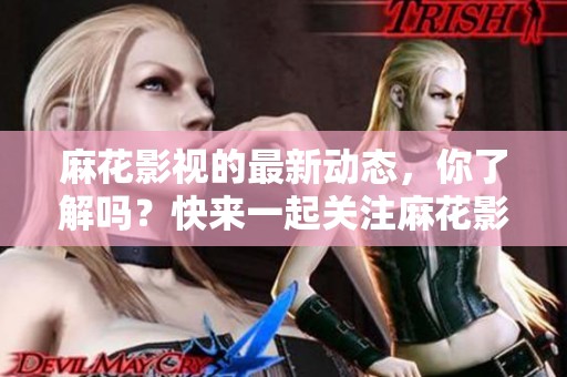 麻花影视的最新动态，你了解吗？快来一起关注麻花影视的精彩内容。