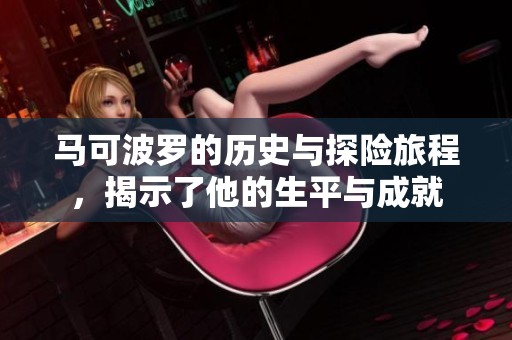 马可波罗的历史与探险旅程，揭示了他的生平与成就
