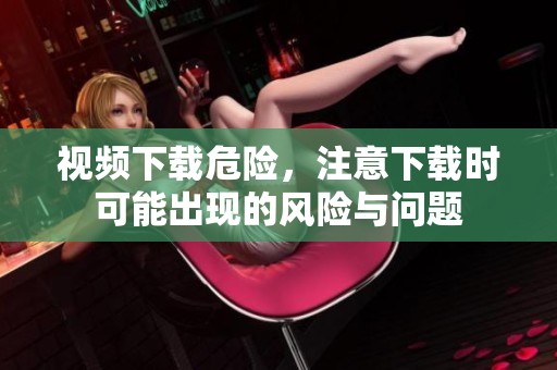 视频下载危险，注意下载时可能出现的风险与问题