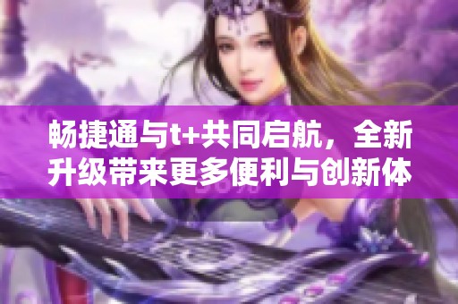 畅捷通与t+共同启航，全新升级带来更多便利与创新体验