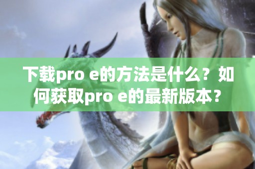 下载pro e的方法是什么？如何获取pro e的最新版本？