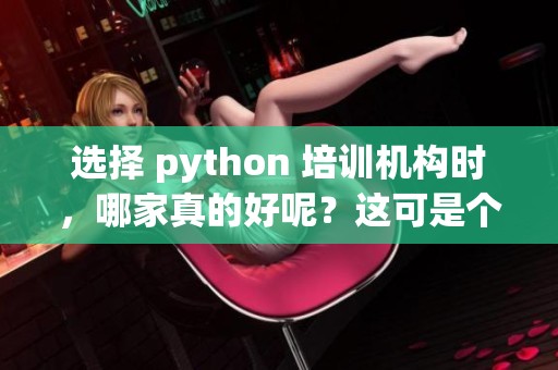 选择 python 培训机构时，哪家真的好呢？这可是个值得深思的问题。