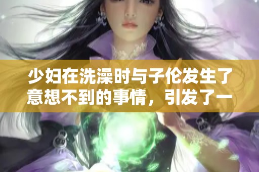 少妇在洗澡时与子伦发生了意想不到的事情，引发了一场巨变