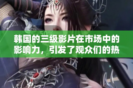 韩国的三级影片在市场中的影响力，引发了观众们的热烈讨论和关注